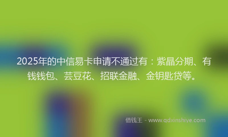 2025年的中信易卡申请不通过有：紫晶分期、有钱钱包、芸豆花、招联金融、金钥匙贷等。
