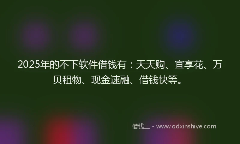 2025年的不下软件借钱有：天天购、宜享花、万贝租物、现金速融、借钱快等。