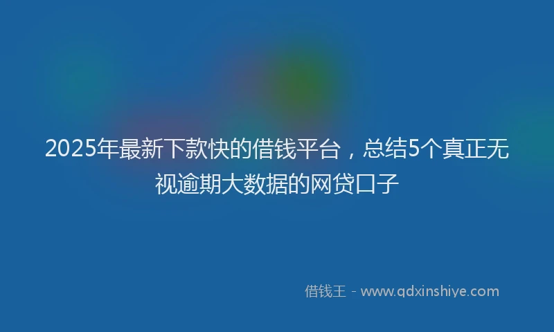2025年最新下款快的借钱平台，总结5个真正无视逾期大数据的网贷口子