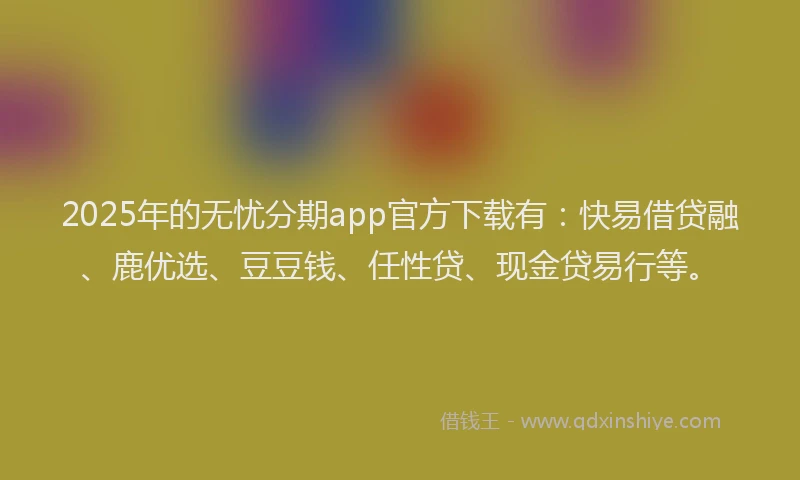 2025年的无忧分期app官方下载有：快易借贷融、鹿优选、豆豆钱、任性贷、现金贷易行等。