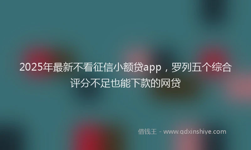 2025年最新不看征信小额贷app，罗列五个综合评分不足也能下款的网贷