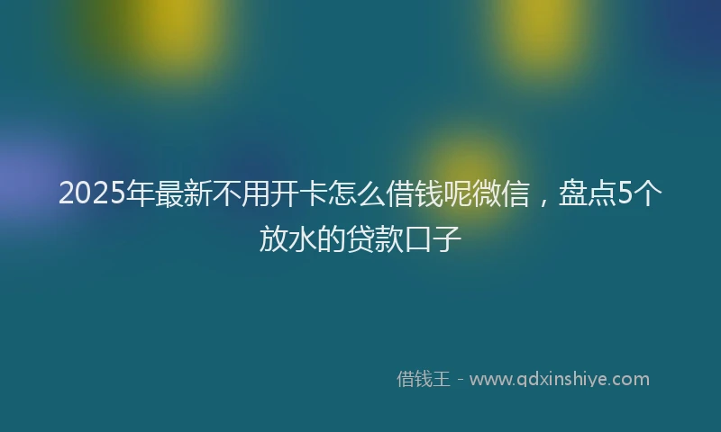 2025年最新不用开卡怎么借钱呢微信，盘点5个放水的贷款口子