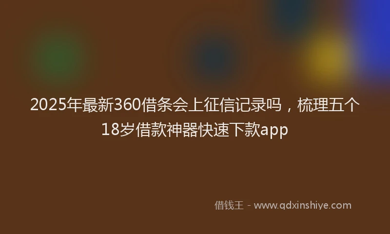 2025年最新360借条会上征信记录吗，梳理五个18岁借款神器快速下款app