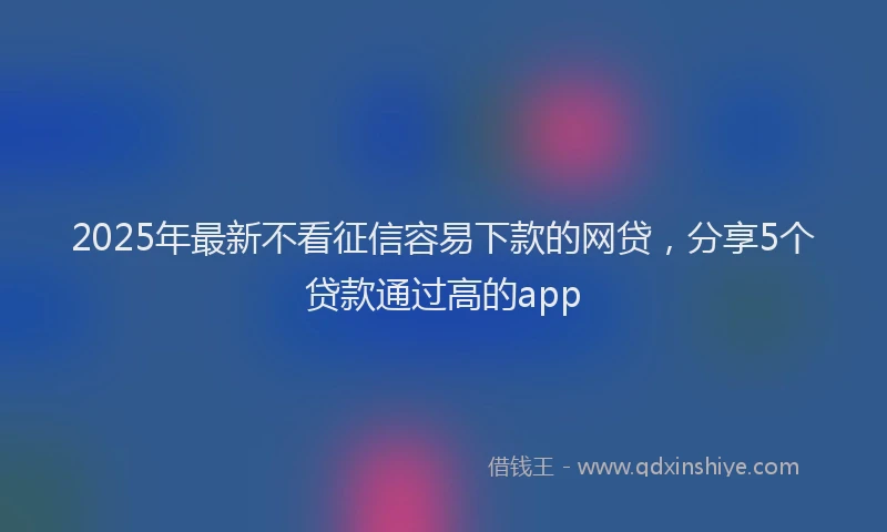 2025年最新不看征信容易下款的网贷，分享5个贷款通过高的app