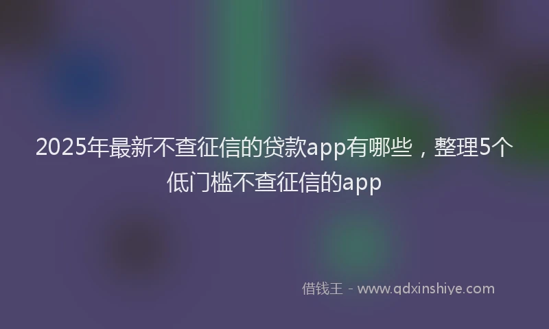 2025年最新不查征信的贷款app有哪些，整理5个低门槛不查征信的app