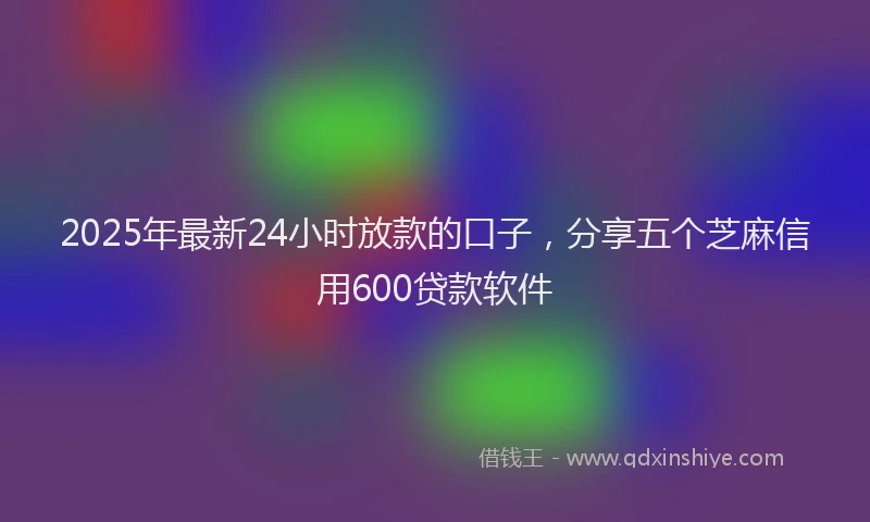 2025年最新24小时放款的口子，分享五个芝麻信用600贷款软件
