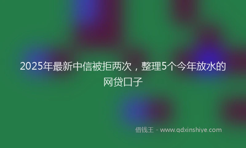 2025年最新中信被拒两次，整理5个今年放水的网贷口子
