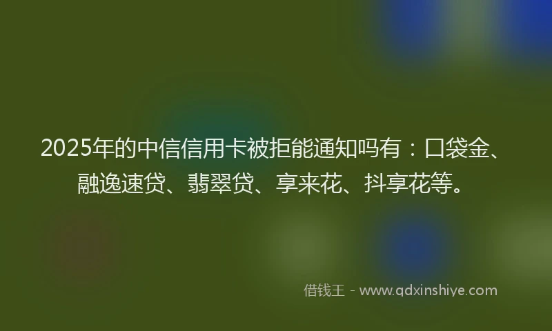 2025年的中信信用卡被拒能通知吗有：口袋金、融逸速贷、翡翠贷、享来花、抖享花等。