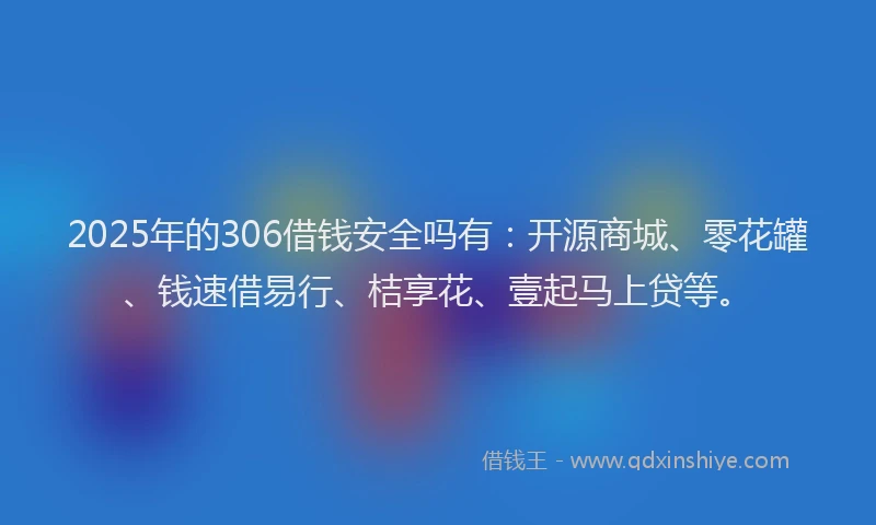 2025年的306借钱安全吗有：开源商城、零花罐、钱速借易行、桔享花、壹起马上贷等。
