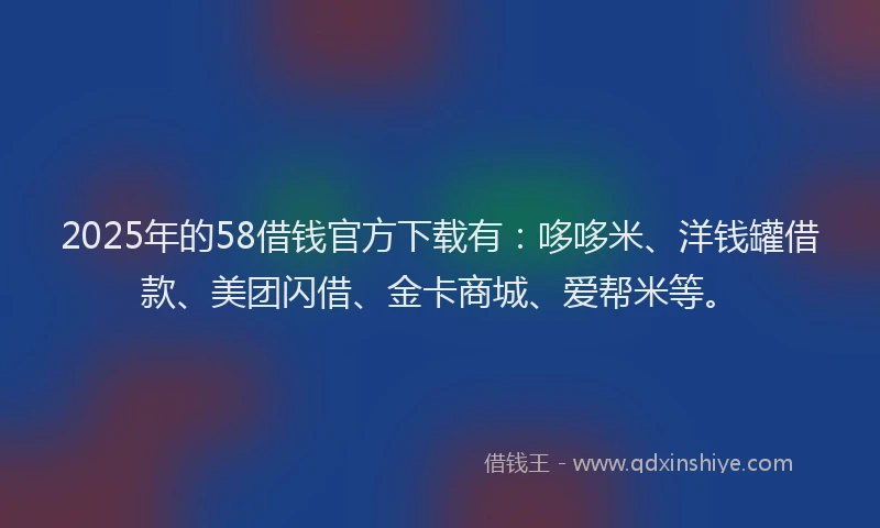 2025年的58借钱官方下载有：哆哆米、洋钱罐借款、美团闪借、金卡商城、爱帮米等。