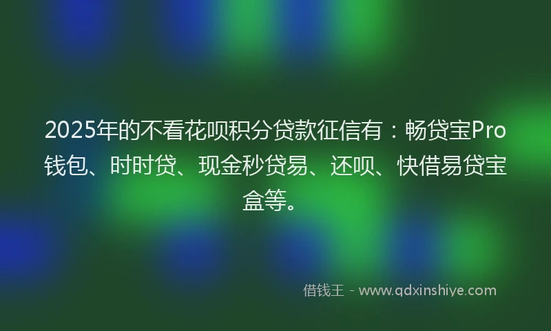2025年的不看花呗积分贷款征信有：畅贷宝Pro钱包、时时贷、现金秒贷易、还呗、快借易贷宝盒等。