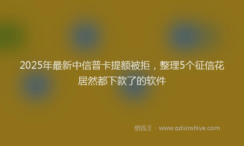2025年最新中信普卡提额被拒，整理5个征信花居然都下款了的软件