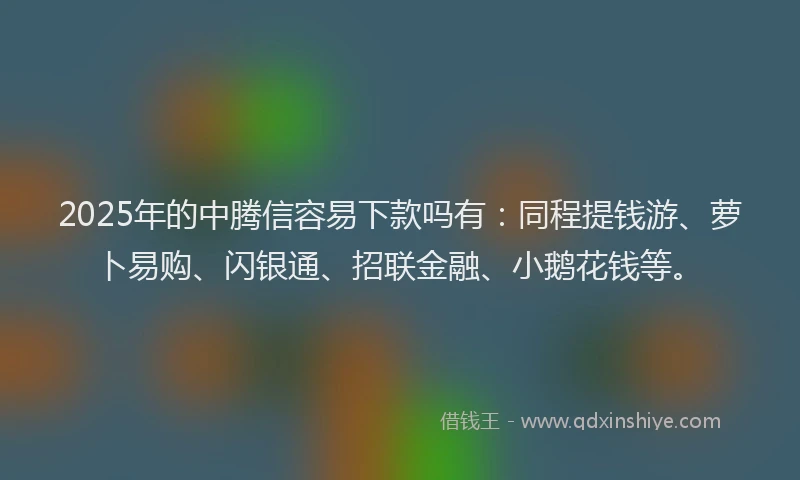 2025年的中腾信容易下款吗有：同程提钱游、萝卜易购、闪银通、招联金融、小鹅花钱等。