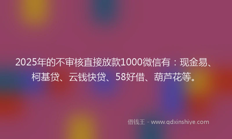 2025年的不审核直接放款1000微信有：现金易、柯基贷、云钱快贷、58好借、葫芦花等。