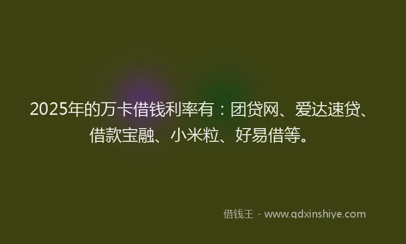 2025年的万卡借钱利率有：团贷网、爱达速贷、借款宝融、小米粒、好易借等。