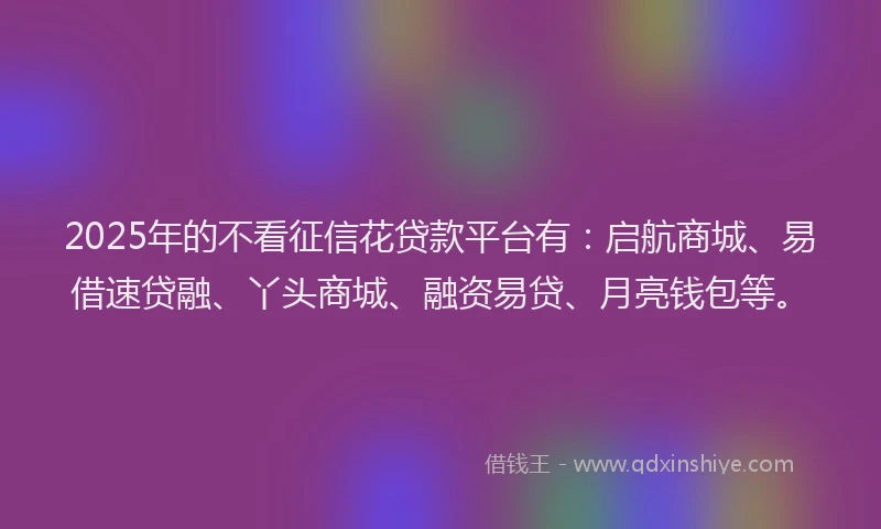 2025年的不看征信花贷款平台有：启航商城、易借速贷融、丫头商城、融资易贷、月亮钱包等。