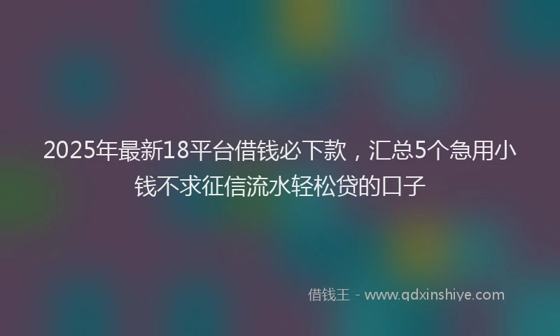 2025年最新18平台借钱必下款，汇总5个急用小钱不求征信流水轻松贷的口子