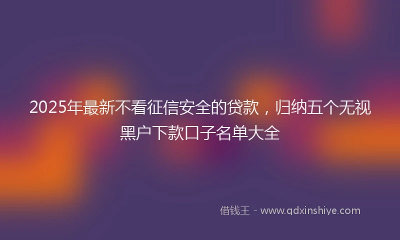 2025年最新不看征信安全的贷款，归纳五个无视黑户下款口子名单大全