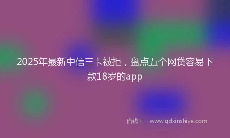 2025年最新中信三卡被拒，盘点五个网贷容易下款18岁的app