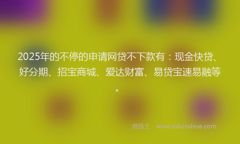 2025年的不停的申请网贷不下款有：现金快贷、好分期、招宝商城、爱达财富、易贷宝速易融等。