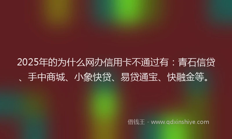 2025年的为什么网办信用卡不通过有：青石信贷、手中商城、小象快贷、易贷通宝、快融金等。