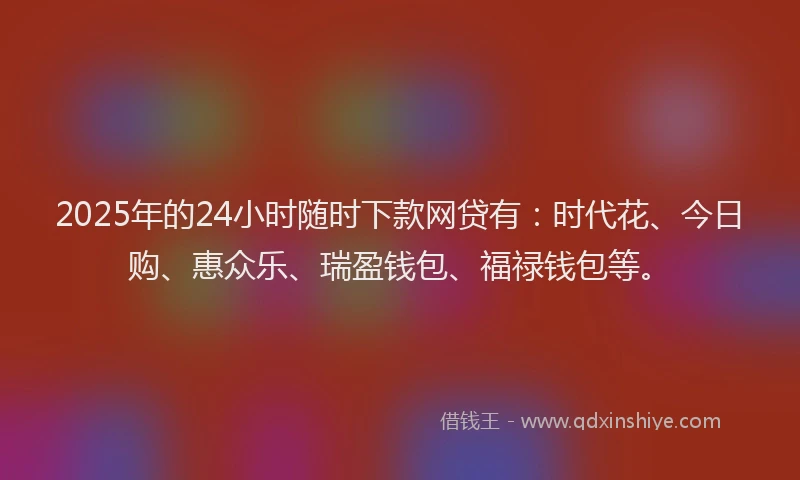 2025年的24小时随时下款网贷有：时代花、今日购、惠众乐、瑞盈钱包、福禄钱包等。