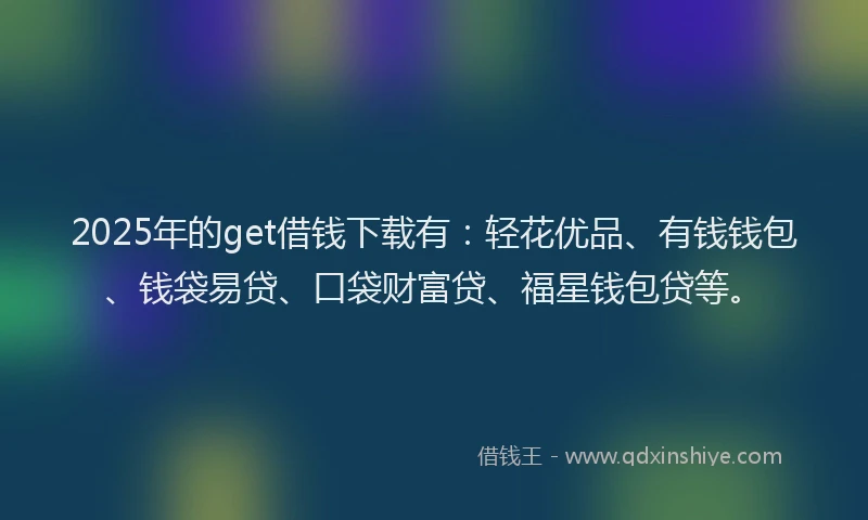 2025年的get借钱下载有：轻花优品、有钱钱包、钱袋易贷、口袋财富贷、福星钱包贷等。