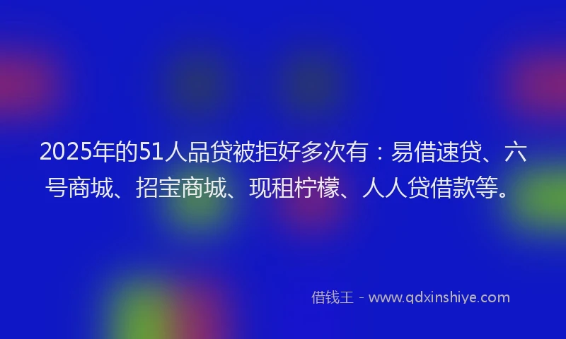 2025年的51人品贷被拒好多次有：易借速贷、六号商城、招宝商城、现租柠檬、人人贷借款等。