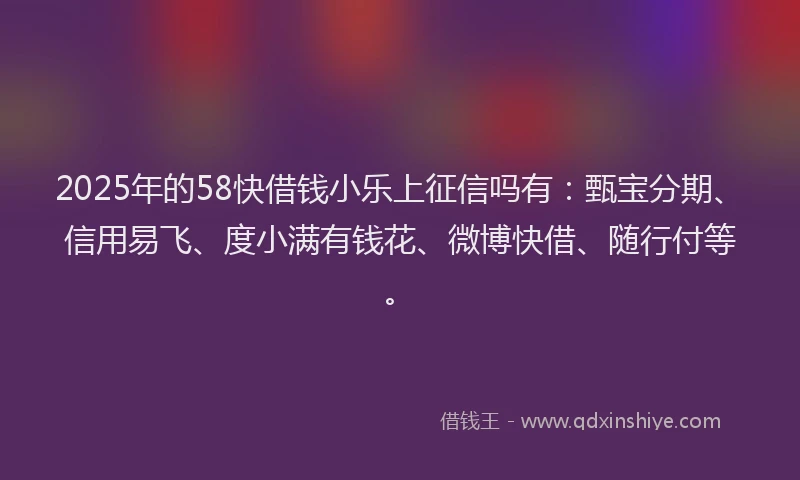2025年的58快借钱小乐上征信吗有：甄宝分期、信用易飞、度小满有钱花、微博快借、随行付等。