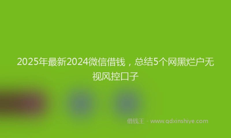 2025年最新2024微信借钱，总结5个网黑烂户无视风控口子