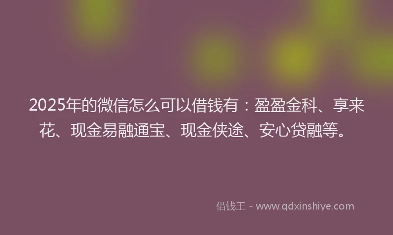 2025年的微信怎么可以借钱有：盈盈金科、享来花、现金易融通宝、现金侠途、安心贷融等。
