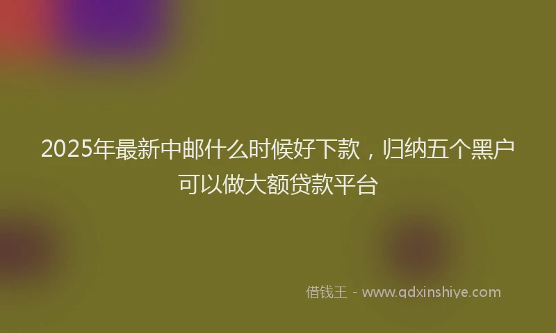 2025年最新中邮什么时候好下款，归纳五个黑户可以做大额贷款平台
