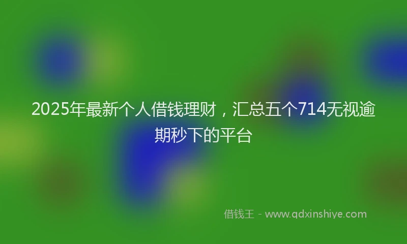 2025年最新个人借钱理财，汇总五个714无视逾期秒下的平台