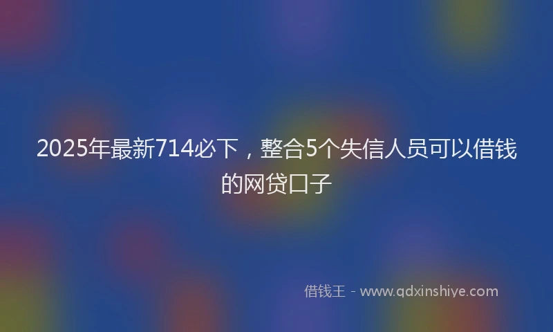 2025年最新714必下，整合5个失信人员可以借钱的网贷口子