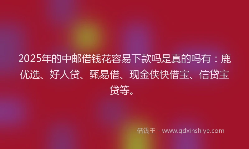 2025年的中邮借钱花容易下款吗是真的吗有：鹿优选、好人贷、甄易借、现金侠快借宝、信贷宝贷等。