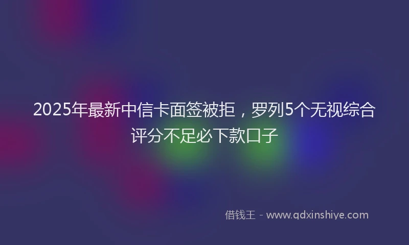 2025年最新中信卡面签被拒，罗列5个无视综合评分不足必下款口子