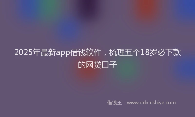 2025年最新app借钱软件，梳理五个18岁必下款的网贷口子