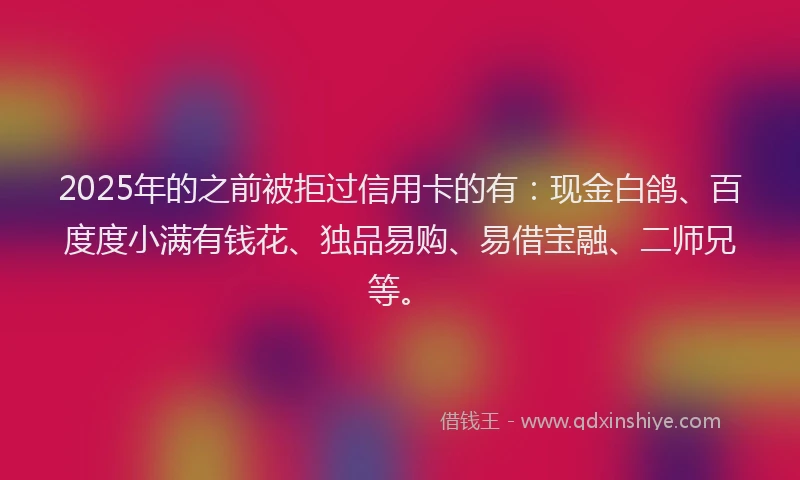 2025年的之前被拒过信用卡的有：现金白鸽、百度度小满有钱花、独品易购、易借宝融、二师兄等。