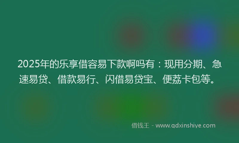 2025年的乐享借容易下款啊吗有：现用分期、急速易贷、借款易行、闪借易贷宝、便荔卡包等。