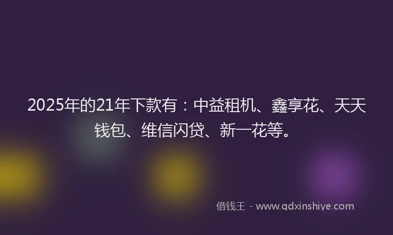 2025年的21年下款有：中益租机、鑫享花、天天钱包、维信闪贷、新一花等。