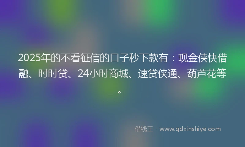 2025年的不看征信的口子秒下款有：现金侠快借融、时时贷、24小时商城、速贷侠通、葫芦花等。
