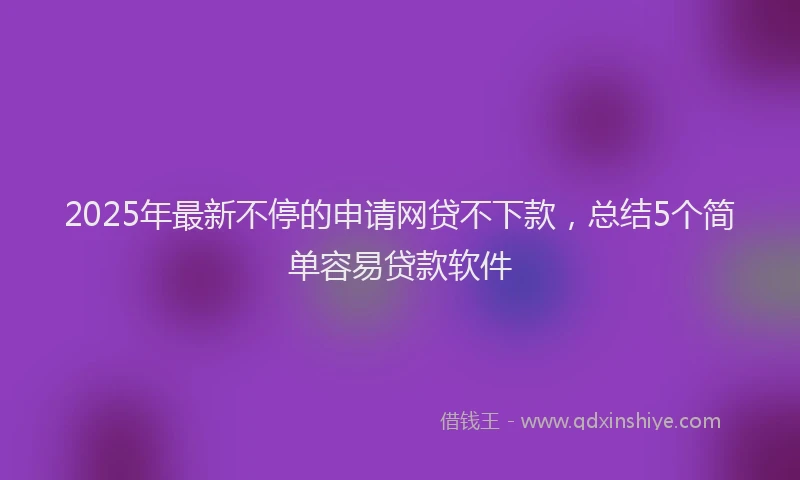 2025年最新不停的申请网贷不下款，总结5个简单容易贷款软件