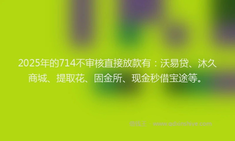 2025年的714不审核直接放款有：沃易贷、沐久商城、提取花、固金所、现金秒借宝途等。