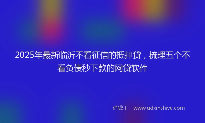 2025年最新临沂不看征信的抵押贷，梳理五个不看负债秒下款的网贷软件