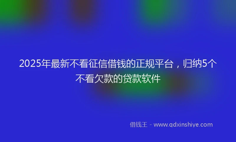 2025年最新不看征信借钱的正规平台，归纳5个不看欠款的贷款软件