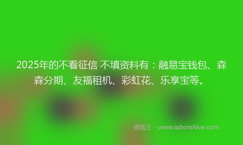 2025年的不看征信 不填资料有：融易宝钱包、森森分期、友福租机、彩虹花、乐享宝等。