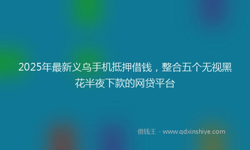 2025年最新义乌手机抵押借钱，整合五个无视黑花半夜下款的网贷平台