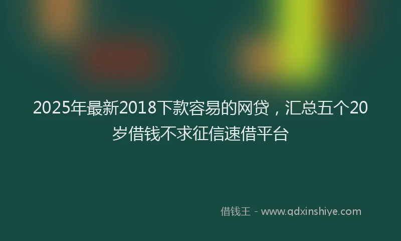 2025年最新2018下款容易的网贷，汇总五个20岁借钱不求征信速借平台