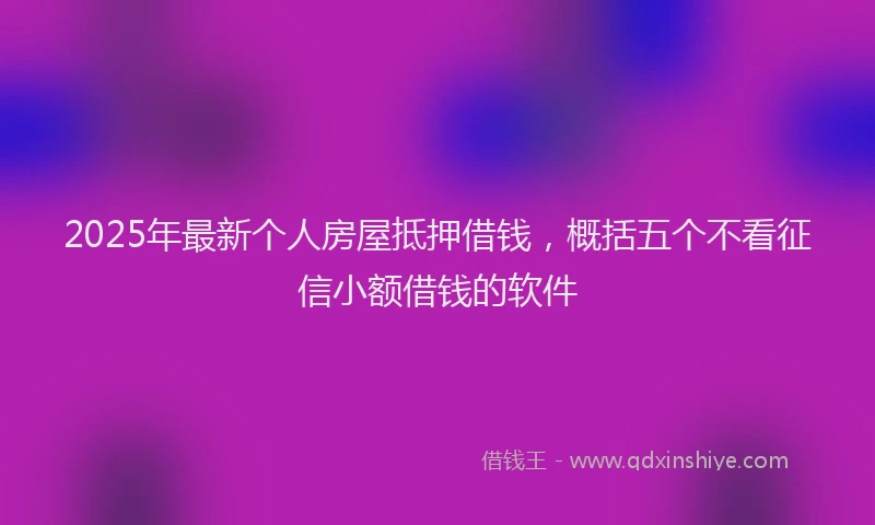 2025年最新个人房屋抵押借钱，概括五个不看征信小额借钱的软件