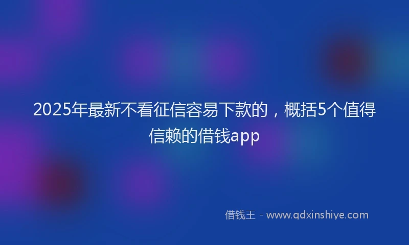 2025年最新不看征信容易下款的，概括5个值得信赖的借钱app
